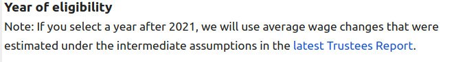 Year of eligibility: Note if you select a year after 2021, we will use
    the average wage changes that were estimated under the intermediate
    assumptions in the latest Trustees Report.